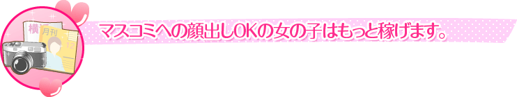 マスコミへの顔出しOKの女の子はもっと稼げます。