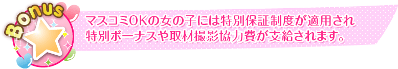 マスコミへの顔出しOKの女の子には特別保障制度が適用され特別ボーナスや取材撮影協力費が支給されます。