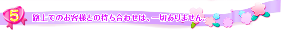 
路上でのお客様との待ち合わせは一切ありません